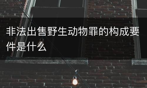 非法出售野生动物罪的构成要件是什么
