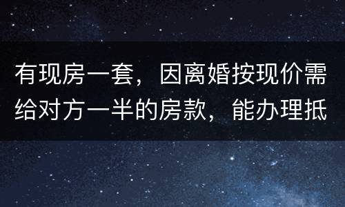 有现房一套，因离婚按现价需给对方一半的房款，能办理抵押贷款吗