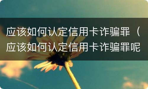 应该如何认定信用卡诈骗罪（应该如何认定信用卡诈骗罪呢）