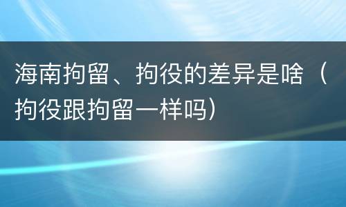 海南拘留、拘役的差异是啥（拘役跟拘留一样吗）