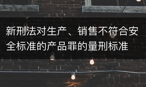新刑法对生产、销售不符合安全标准的产品罪的量刑标准