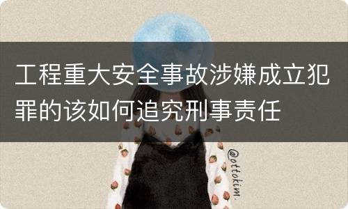 工程重大安全事故涉嫌成立犯罪的该如何追究刑事责任