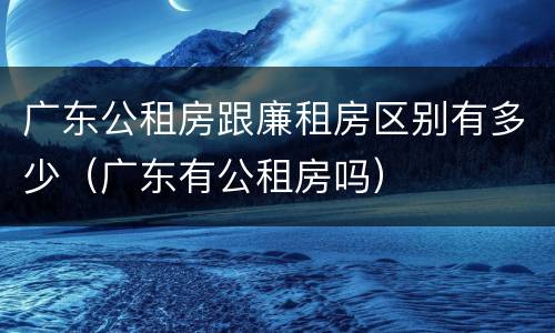 广东公租房跟廉租房区别有多少（广东有公租房吗）