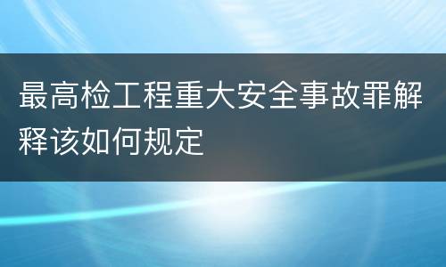 最高检工程重大安全事故罪解释该如何规定