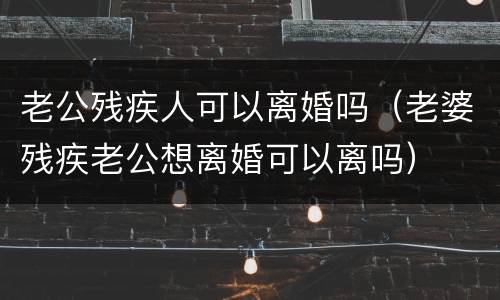 老公残疾人可以离婚吗（老婆残疾老公想离婚可以离吗）