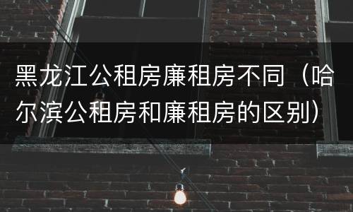 黑龙江公租房廉租房不同（哈尔滨公租房和廉租房的区别）