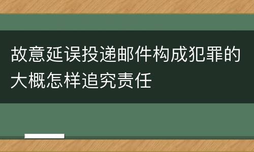 故意延误投递邮件构成犯罪的大概怎样追究责任