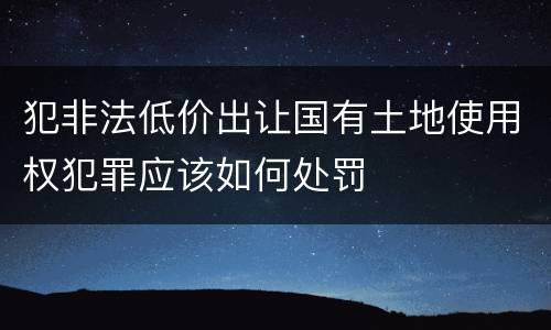 犯非法低价出让国有土地使用权犯罪应该如何处罚