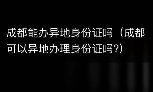 成都能办异地身份证吗（成都可以异地办理身份证吗?）