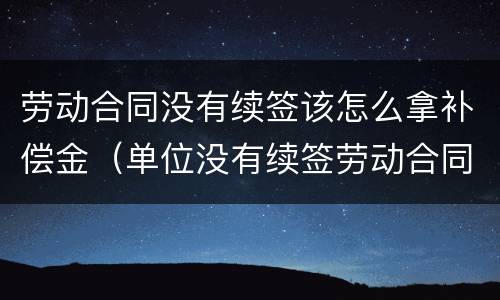 劳动合同没有续签该怎么拿补偿金（单位没有续签劳动合同怎么补偿）