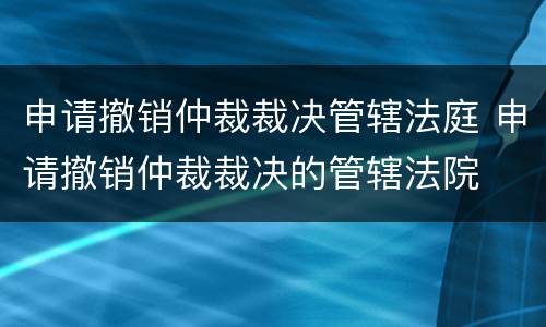 申请撤销仲裁裁决管辖法庭 申请撤销仲裁裁决的管辖法院