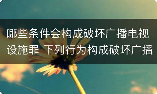 哪些条件会构成破坏广播电视设施罪 下列行为构成破坏广播电视设施