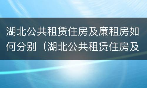 湖北公共租赁住房及廉租房如何分别（湖北公共租赁住房及廉租房如何分别管理）