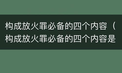 构成放火罪必备的四个内容（构成放火罪必备的四个内容是）