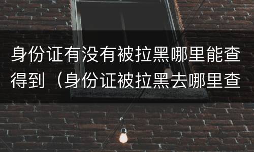 身份证有没有被拉黑哪里能查得到（身份证被拉黑去哪里查）