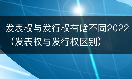 发表权与发行权有啥不同2022（发表权与发行权区别）