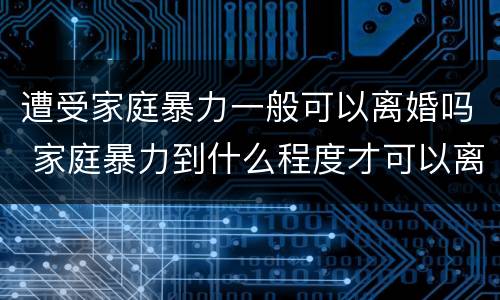 遭受家庭暴力一般可以离婚吗 家庭暴力到什么程度才可以离婚?