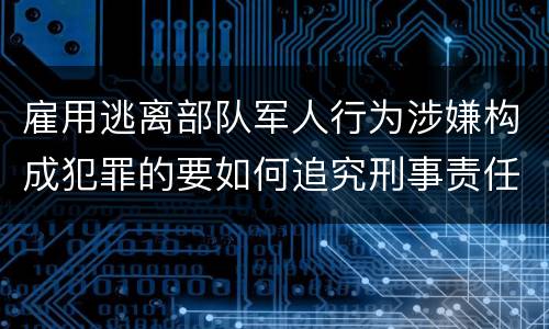雇用逃离部队军人行为涉嫌构成犯罪的要如何追究刑事责任
