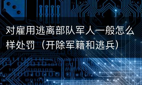 对雇用逃离部队军人一般怎么样处罚（开除军籍和逃兵）