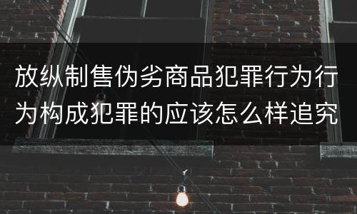 放纵制售伪劣商品犯罪行为行为构成犯罪的应该怎么样追究责任