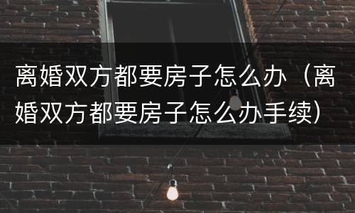 离婚双方都要房子怎么办（离婚双方都要房子怎么办手续）