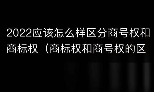 2022应该怎么样区分商号权和商标权（商标权和商号权的区别）