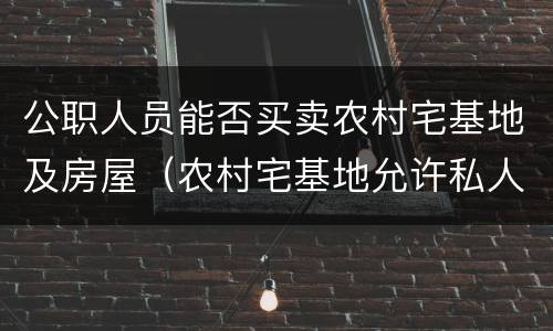 公职人员能否买卖农村宅基地及房屋（农村宅基地允许私人买卖吗）