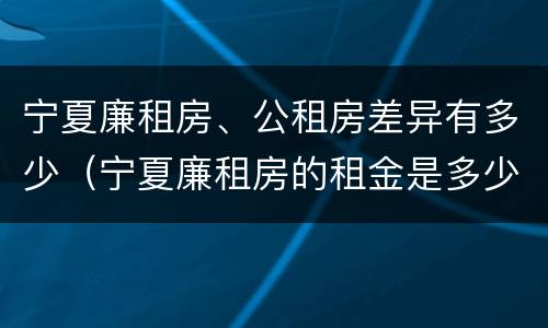 宁夏廉租房、公租房差异有多少（宁夏廉租房的租金是多少钱）