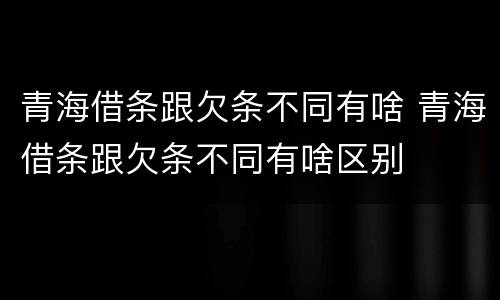 青海借条跟欠条不同有啥 青海借条跟欠条不同有啥区别
