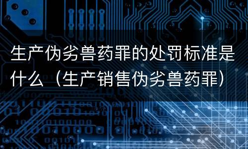 生产伪劣兽药罪的处罚标准是什么（生产销售伪劣兽药罪）