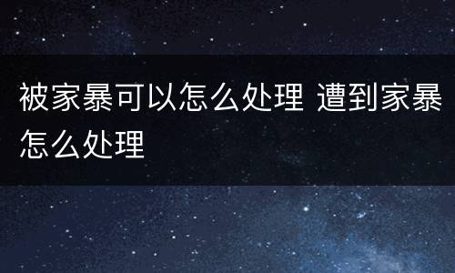 被家暴可以怎么处理 遭到家暴怎么处理