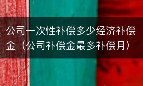 公司一次性补偿多少经济补偿金（公司补偿金最多补偿月）