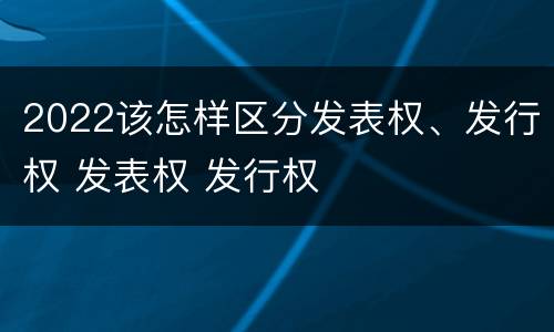 2022该怎样区分发表权、发行权 发表权 发行权