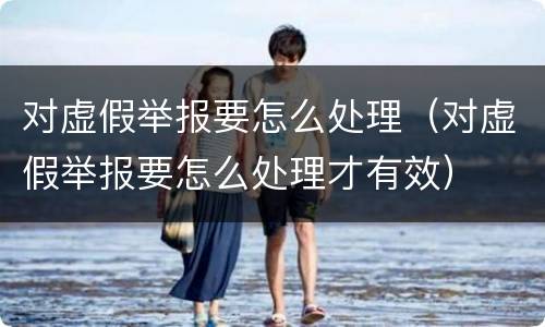对虚假举报要怎么处理（对虚假举报要怎么处理才有效）