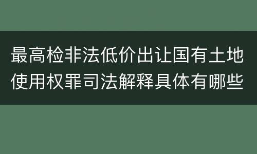 最高检非法低价出让国有土地使用权罪司法解释具体有哪些内容