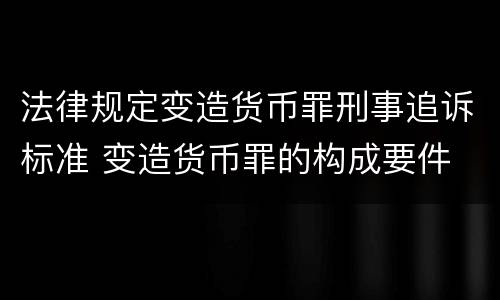 法律规定变造货币罪刑事追诉标准 变造货币罪的构成要件