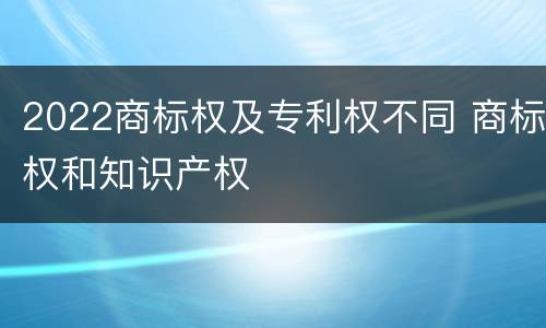 2022商标权及专利权不同 商标权和知识产权