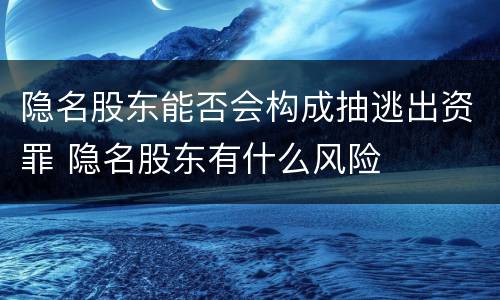 隐名股东能否会构成抽逃出资罪 隐名股东有什么风险