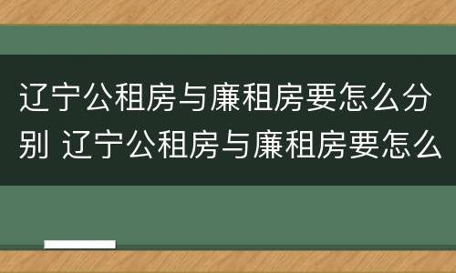 辽宁公租房与廉租房要怎么分别 辽宁公租房与廉租房要怎么分别呢