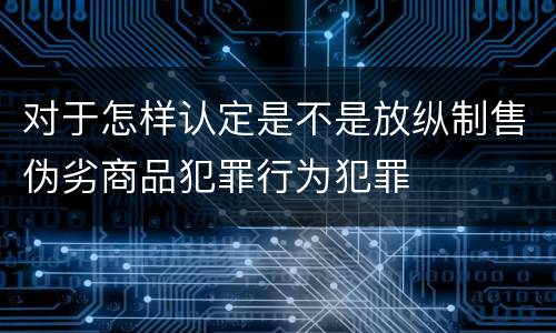 对于怎样认定是不是放纵制售伪劣商品犯罪行为犯罪