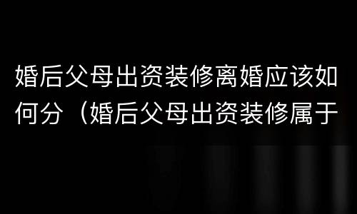 婚后父母出资装修离婚应该如何分（婚后父母出资装修属于共同财产吗）