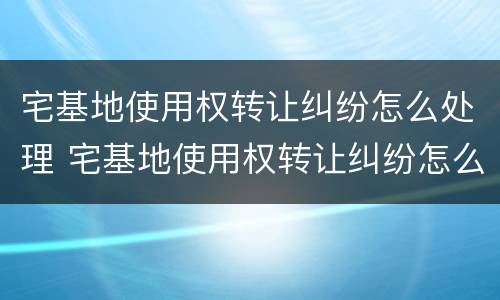 宅基地使用权转让纠纷怎么处理 宅基地使用权转让纠纷怎么处理好