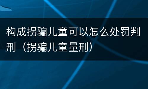 构成拐骗儿童可以怎么处罚判刑（拐骗儿童量刑）
