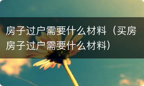 房子过户需要什么材料（买房房子过户需要什么材料）