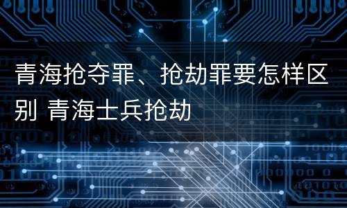 青海抢夺罪、抢劫罪要怎样区别 青海士兵抢劫