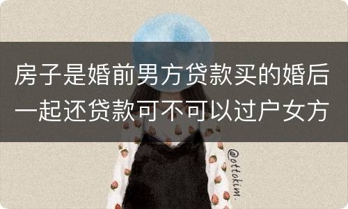房子是婚前男方贷款买的婚后一起还贷款可不可以过户女方名下