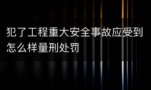 犯了工程重大安全事故应受到怎么样量刑处罚