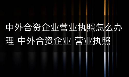 中外合资企业营业执照怎么办理 中外合资企业 营业执照