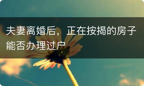 夫妻离婚后，正在按揭的房子能否办理过户