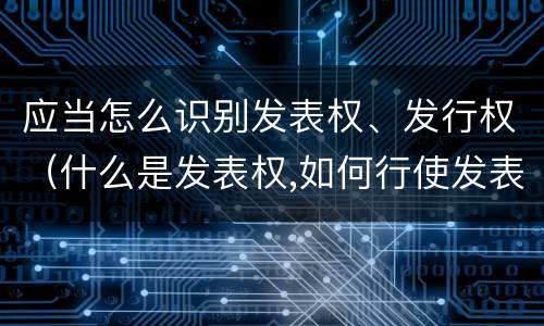 应当怎么识别发表权、发行权（什么是发表权,如何行使发表权）